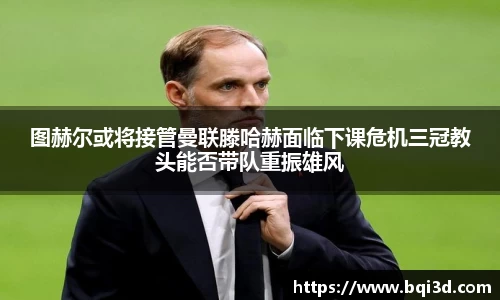图赫尔或将接管曼联滕哈赫面临下课危机三冠教头能否带队重振雄风