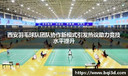 西安羽毛球队团队协作新模式引发热议助力竞技水平提升